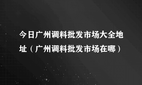 今日广州调料批发市场大全地址（广州调料批发市场在哪）