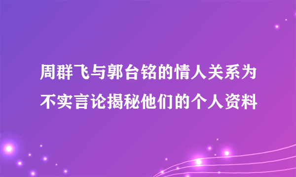 周群飞与郭台铭的情人关系为不实言论揭秘他们的个人资料