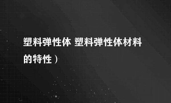 塑料弹性体 塑料弹性体材料的特性）