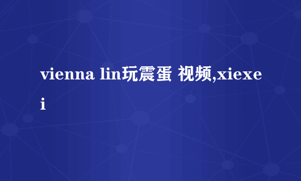 vienna lin玩震蛋 视频,xiexei