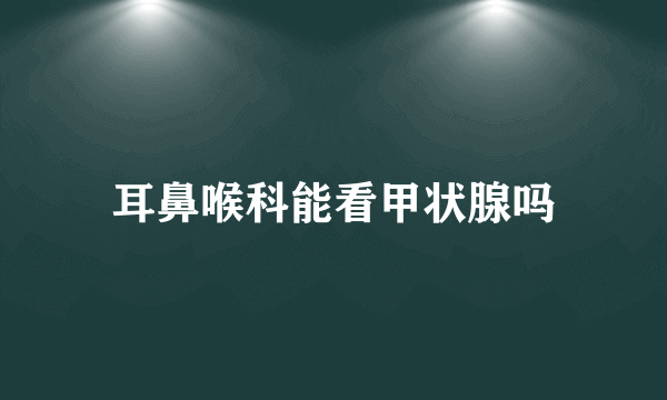 耳鼻喉科能看甲状腺吗