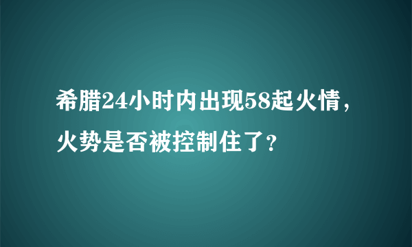 希腊24小时内出现58起火情，火势是否被控制住了？