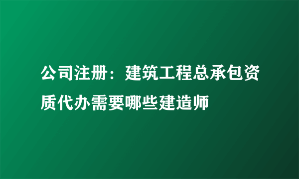 公司注册：建筑工程总承包资质代办需要哪些建造师