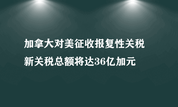 加拿大对美征收报复性关税 新关税总额将达36亿加元