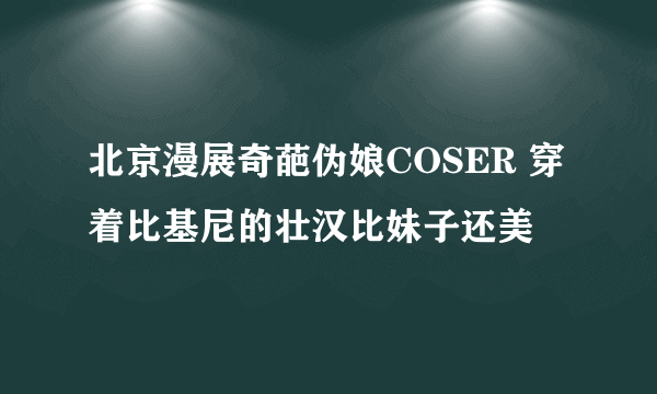 北京漫展奇葩伪娘COSER 穿着比基尼的壮汉比妹子还美