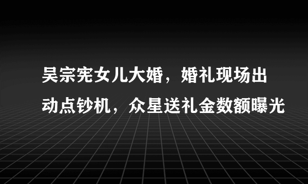 吴宗宪女儿大婚，婚礼现场出动点钞机，众星送礼金数额曝光