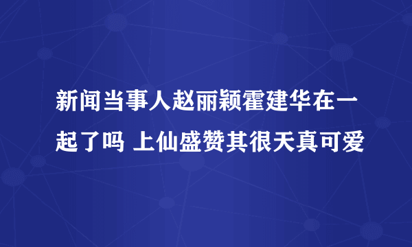 新闻当事人赵丽颖霍建华在一起了吗 上仙盛赞其很天真可爱