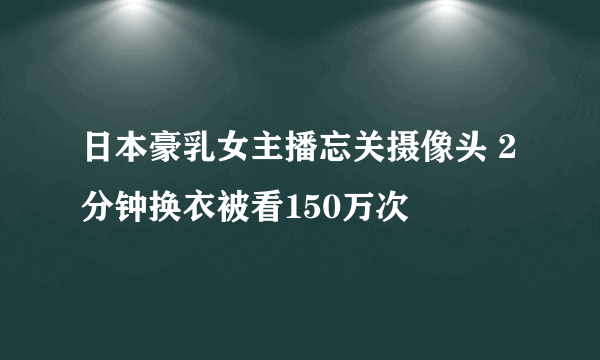 日本豪乳女主播忘关摄像头 2分钟换衣被看150万次