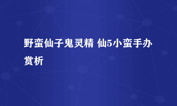 野蛮仙子鬼灵精 仙5小蛮手办赏析