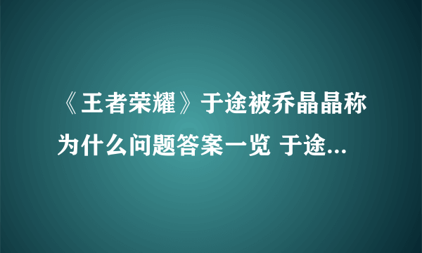 《王者荣耀》于途被乔晶晶称为什么问题答案一览 于途因为英雄池深被乔晶晶称为什么