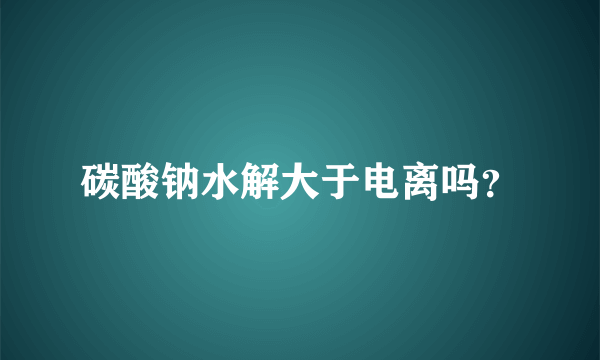 碳酸钠水解大于电离吗？