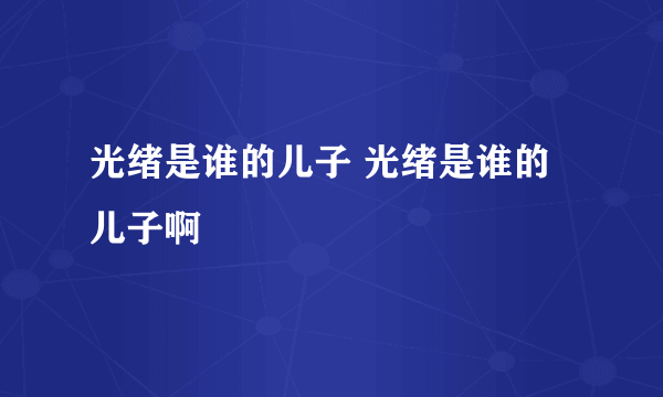 光绪是谁的儿子 光绪是谁的儿子啊