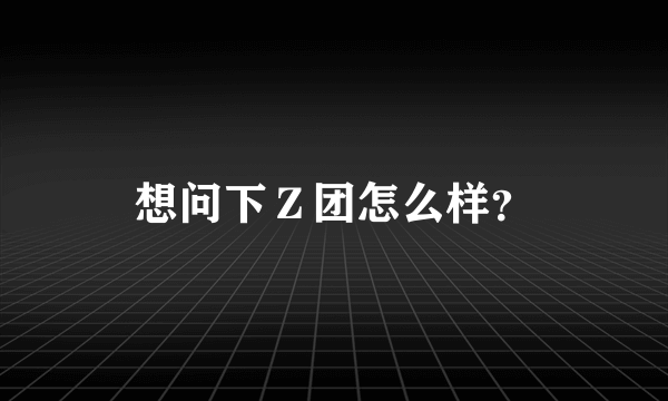 想问下Ｚ团怎么样？