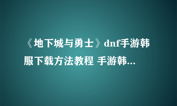 《地下城与勇士》dnf手游韩服下载方法教程 手游韩服官网入口链接分享