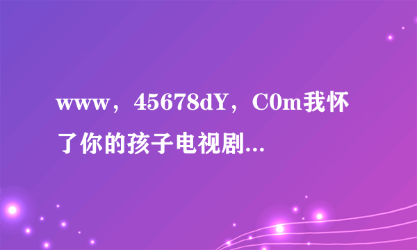 www，45678dY，C0m我怀了你的孩子电视剧这么下洋全集啊？