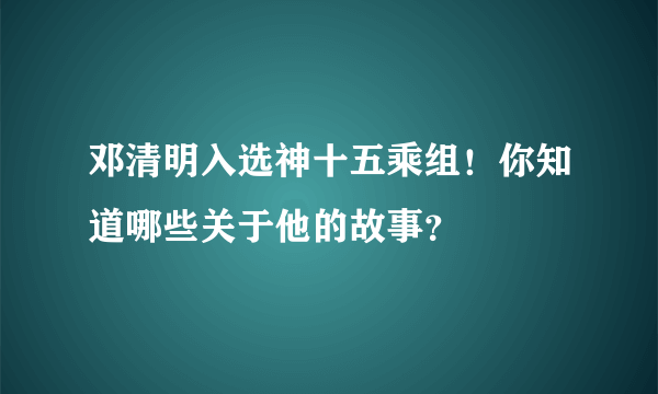 邓清明入选神十五乘组！你知道哪些关于他的故事？