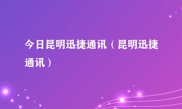 今日昆明迅捷通讯（昆明迅捷通讯）