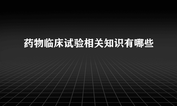 药物临床试验相关知识有哪些