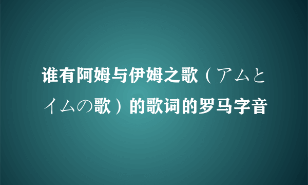 谁有阿姆与伊姆之歌（アムとイムの歌）的歌词的罗马字音