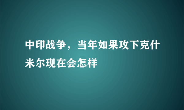 中印战争，当年如果攻下克什米尔现在会怎样