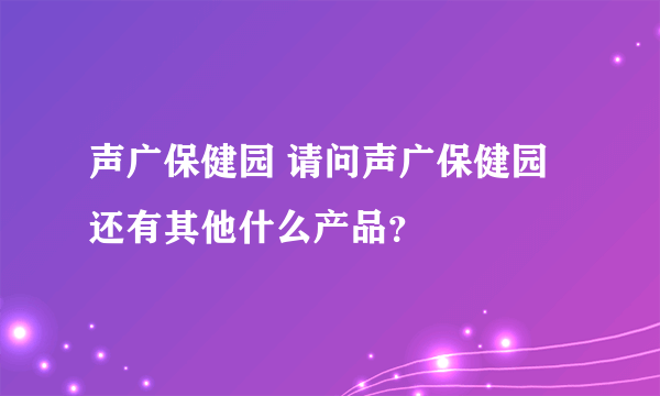 声广保健园 请问声广保健园还有其他什么产品？