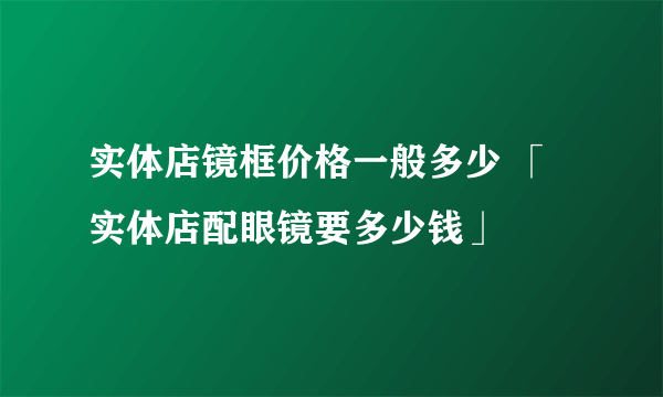 实体店镜框价格一般多少 「实体店配眼镜要多少钱」