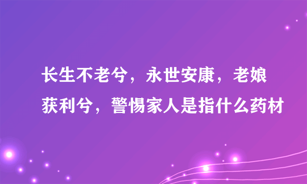 长生不老兮，永世安康，老娘获利兮，警惕家人是指什么药材