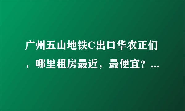 广州五山地铁C出口华农正们，哪里租房最近，最便宜？岑村哪边近吗？岑村哪里近？具体点？