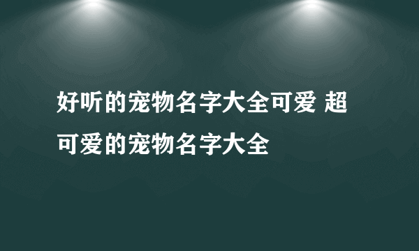 好听的宠物名字大全可爱 超可爱的宠物名字大全