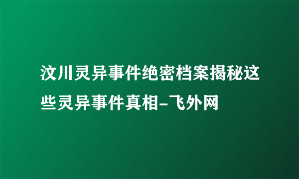 汶川灵异事件绝密档案揭秘这些灵异事件真相-飞外网