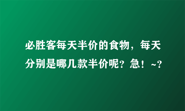 必胜客每天半价的食物，每天分别是哪几款半价呢？急！~？