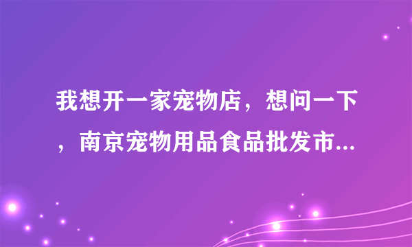 我想开一家宠物店，想问一下，南京宠物用品食品批发市场在哪里呢，南京一般的宠物店都是在哪里进货的