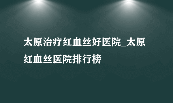 太原治疗红血丝好医院_太原红血丝医院排行榜