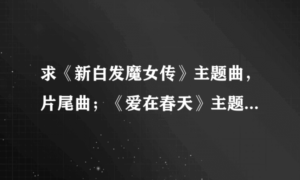 求《新白发魔女传》主题曲，片尾曲；《爱在春天》主题曲歌词！