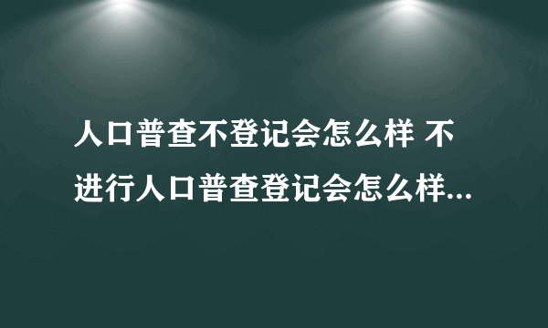 人口普查不登记会怎么样 不进行人口普查登记会怎么样-飞外网