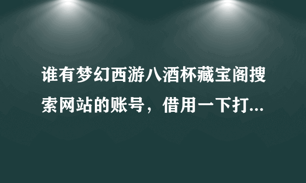 谁有梦幻西游八酒杯藏宝阁搜索网站的账号，借用一下打算买个封系号 急急急 八酒杯的账号 要能看全