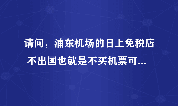 请问，浦东机场的日上免税店 不出国也就是不买机票可以进去购物吗？