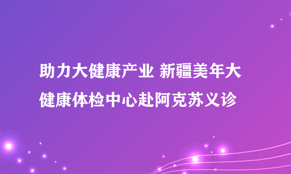 助力大健康产业 新疆美年大健康体检中心赴阿克苏义诊