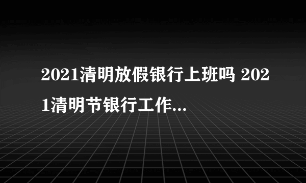 2021清明放假银行上班吗 2021清明节银行工作人员放假吗