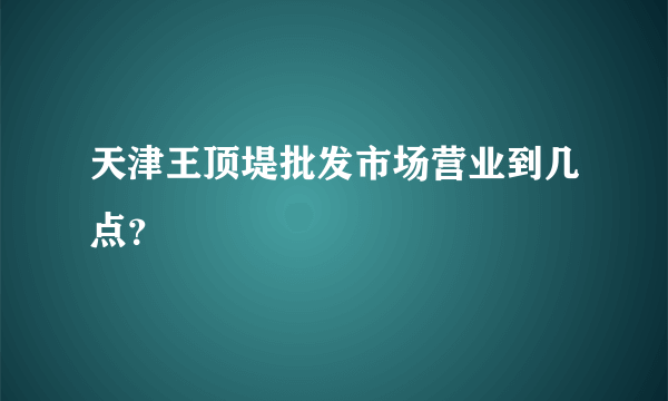 天津王顶堤批发市场营业到几点？