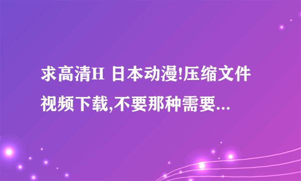 求高清H 日本动漫!压缩文件视频下载,不要那种需要注册的网站或房间!