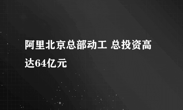 阿里北京总部动工 总投资高达64亿元