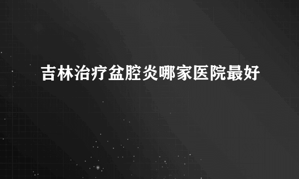 吉林治疗盆腔炎哪家医院最好