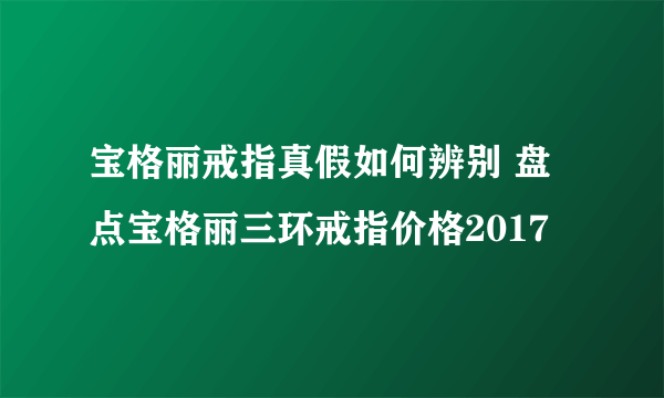 宝格丽戒指真假如何辨别 盘点宝格丽三环戒指价格2017