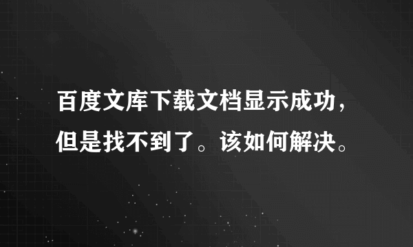 百度文库下载文档显示成功，但是找不到了。该如何解决。