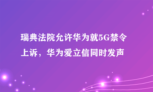 瑞典法院允许华为就5G禁令上诉，华为爱立信同时发声