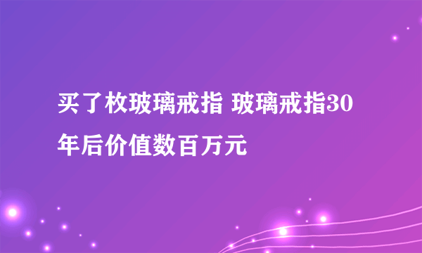 买了枚玻璃戒指 玻璃戒指30年后价值数百万元