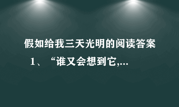 假如给我三天光明的阅读答案  1、“谁又会想到它,谁又会整日惦记着它”,这两句话重复吗?你如何理解这句话的?  2、在第②段中“这就能更显出生命的价值”,为什么?  3、选文用什么方法来告诫人们要珍惜所拥有的一切?  4、如何理解“有了的东西不知道欣赏,没有的东西又一味追求”这句话?