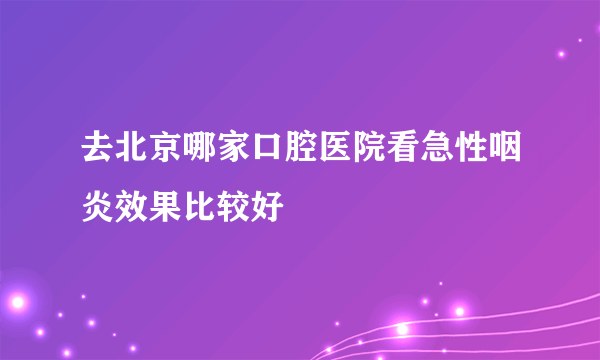 去北京哪家口腔医院看急性咽炎效果比较好