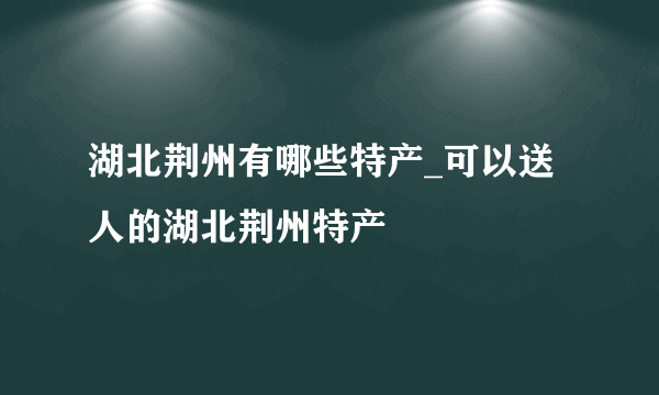 湖北荆州有哪些特产_可以送人的湖北荆州特产